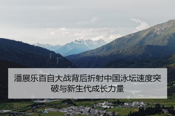 潘展乐百自大战背后折射中国泳坛速度突破与新生代成长力量